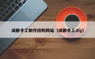 石家庄成都手工制作团购网站（成都手工diy）
