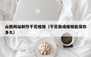 石家庄山西网站制作干花相框（干花做成相框能保存多久）